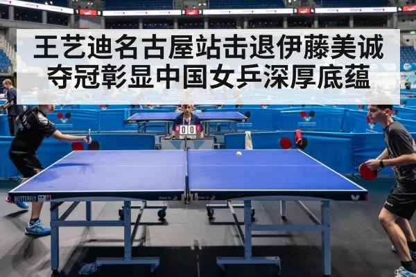 王艺迪名古屋站击退伊藤美诚夺冠彰显中国女乒深厚底蕴